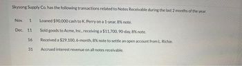 Skysong Supply Co. has the following transactions related to Notes Receivable during the last 2 months of the year.
Nov. 1 Loaned $90,000 cash to K. Perry on a 1-year, 8% note.
Dec. 11
16
31
Sold goods to Acme, Inc., receiving a $11,700, 90-day, 8% note.
Received a $29,100, 6-month, 8% note to settle an open account from L. Richie.
Accrued interest revenue on all notes receivable.