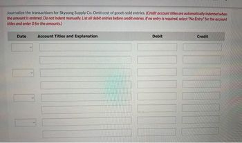 Journalize the transactions for Skysong Supply Co. Omit cost of goods sold entries. (Credit account titles are automatically indented when
the amount is entered. Do not indent manually. List all debit entries before credit entries. If no entry is required, select "No Entry" for the account
titles and enter O for the amounts.)
Date
Account Titles and Explanation
Debit
Credit
TH