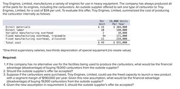 Troy Engines, Limited, manufactures a variety of engines for use in heavy equipment. The company has always produced all
of the parts for its engines, including the carburetors. An outside supplier offered to sell one type of carburetor to Troy
Engines, Limited, for a cost of $34 per unit. To evaluate this offer, Troy Engines, Limited, summarized the cost of producing
the carburetor internally as follows:
Direct materials
Direct labor
Variable manufacturing overhead
Fixed manufacturing overhead, traceable
Fixed manufacturing overhead, allocated
Total cost
Per
Unit
$ 16
10
2
9*
12
$49
19,000 Units
Per Year
$ 304,000
190,000
38,000
171,000
228,000
$931,000
*One-third supervisory salaries; two-thirds depreciation of special equipment (no resale value).
Required:
1. If the company has no alternative use for the facilities being used to produce the carburetors, what would be the financial
advantage (disadvantage) of buying 19,000 carburetors from the outside supplier?
2. Should the outside supplier's offer be accepted?
3. Suppose if the carburetors were purchased, Troy Engines, Limited, could use the freed capacity to launch a new product
with a segment margin of $190,000 per year. Given this new assumption, what would be the financial advantage
(disadvantage) of buying 19,000 carburetors from the outside supplier?
4. Given the new assumption in requirement 3, should the outside supplier's offer be accepted?