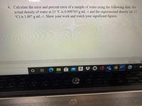 4. Calculate the error and percent error of a sample of water using the following data: the
actual density of water at 23 °C is 0.999765 g mL-1 and the experimental density (at 23
°C) is 1.097 g mL-1. Show your work and watch your significant figures.
O, Focus
a
