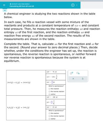 =
● ENTROPY AND FREE ENERGY
Calculating dG from dH and dS
A chemical engineer is studying the two reactions shown in the table
below.
In each case, he fills a reaction vessel with some mixture of the
reactants and products at a constant temperature of 52.0 °c and constant
total pressure. Then, he measures the reaction enthalpy AH and reaction
entropy as of the first reaction, and the reaction enthalpy Aн and
reaction free energy AG of the second reaction. The results of his
measurements are shown in the table.
Complete the table. That is, calculate AG for the first reaction and As for
the second. (Round your answer to zero decimal places.) Then, decide
whether, under the conditions the engineer has set up, the reaction is
spontaneous, the reverse reaction is spontaneous, or neither forward
nor reverse reaction is spontaneous because the system is at
equilibrium.
2NO(g) + Cl₂(g) → 2NOCI(g)
N₂H₂(g) + H₂(g) → 2NH₂(g)
ΔΗ - - 76, kJ
AS-234.
AG =
24
Which is spontaneous?
O this reaction
O the reverse reaction
O neither
ΔΗ = 188. kJ
J
-0-
AS=
:
AG-23. kJ
Which is spontaneous?
O this reaction
O the reverse reaction
O neither