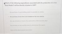 AWhich of the following expenditures associated with the production of a new
Tesla Model 3 will be directly included in GDP?
the purchase of used welding robots to assemble to vehicles
the purchase of new tires to be installed on the new vehicles
the sale of bonds to finance the construction of the assembly plant
the purchase of new machine tools to manufacture the engines
None of the above answers are correct.
