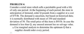 PROBLEM 4:
Consider a retail store which sells a perishable good with a life
of only one period. At the beginning of each period, the store in
anticipation of demand, order Q pounds from a supplier at a cost
of $75/lb. The demand is uncertain, but based on historical data;
it is normally distributed with mean of 350 and standard
deviation of 50. The retail price of this item is $95/lb. In case the
demand is less than Q, any unused amount has no salvage value.
(a) Use marginal analysis to determine the optimum Q that a
supplier should order every period.