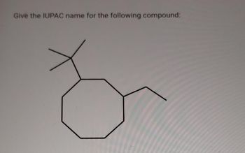 **Question:**

Give the IUPAC name for the following compound:

**Diagram Explanation:**

The diagram shows a structure with a carbon ring consisting of eight carbon atoms, known as a cyclooctane. Attached to the cyclooctane ring are two substituents:

1. A propyl group connected to one of the carbon atoms in the ring.
2. An isopropyl group (a branched structure with three carbon atoms) connected to a different carbon atom in the ring.

To name this compound according to IUPAC rules, identify the longest carbon chain and the substituents attached to it. Number the carbons in the ring to give the substituents the lowest possible numbers. Then, list the substituents in alphabetical order along with their positions on the main ring.

**Note:**

Make sure to use proper IUPAC naming conventions to arrive at the correct name of the compound.