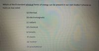 Which of the 8 standard physical forms of energy can be present in our own bodies? (choose as
many as may exist)
(a) thermal.
(b) electromagnetic
(c) radiant.
(d) chemical.
(c) kinetic.
(f) elastic
(g) nuclear
(h) gravitational
