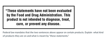 *These statements have not been evaluated
by the Food and Drug Administration. This
product is not intended to diagnose, treat,
cure, or prevent any disease.
Federal law mandates that the two sentences above appear on certain products. Explain what kind
of products they are on and what is meant by "these statements."