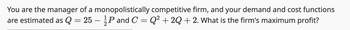 You are the manager of a monopolistically competitive firm, and your demand and cost functions
are estimated as Q = 25 - P and C = Q² +2Q + 2. What is the firm's maximum profit?