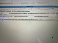 lect the necessary words from the list of possibilities to complete the following statements.
Statements
1. Checks in payment of a company's payables should be prepared by one person and
by another.
2. Financial investments should be registered in the name of the
is a bank statement covering a few days after year end that is used by the auditors to verify the client's bank
3.
reconciliation.
4. Control over cash sales is increased if a centrally located
participates in each transaction.
5. The standard form to confirm cash accounts also requests the financial institution to confirm any
to the bank.
