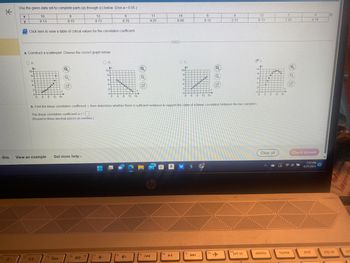 K
e this
Use the given data set to complete parts (a) through (c) below. (Use a = 0.05)
9
8.76
X
y
10
9.13
Click here to view a table of critical values for the correlation coefficient.
OA
Ay
10-
84
D
6-
4-
2+
4
0+
a. Construct a scatterplot. Choose the correct graph below.
0
yo
8
8
8.15
12 16
Q
15 2
O
G
13
8.73
View an example Get more help.
40
17
B.
4-
Ay
10-
8-
6-
4-
2-
0-
0
00000
4
8
12 16
4+
Q
5
11
9.25
fg
I◄◄
99+
H
f10
CHED
14
8.09
a
▶II
10
8-
6-
4
2-
0-
b. Find the linear correlation coefficient, r, then determine whether there is sufficient evidence to support the claim of a linear correlation between the two variables.
The linear correlation coefficient is r=
(Round to three decimal places as needed.)
0
fil
00000
4
6
6.12
8
DI
12 16
Q
f12
3
4
3.11
ins
prt sc
12
9.13
Ay
10-
8-
6
4-
2+
0+
too
delete
8 12 16
Clear all
7
7.25
Q
home
5
4.74
Check answer
7:37 PM
4/27/2023
end
19
O
pg up
po