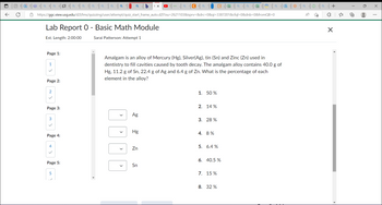 0
↑
Q
0
| ci c│ a t│ a i| B || a || a sa || a | a | a || a b(x
https://ggc.view.usg.edu/d2l/lms/quizzing/user/attempt/quiz_start_frame_auto.d2l?ou=2621103&isprv=&drc=0&qi=3387201&cfql=0&dnb=0&fromQB=0
Lab Report 0 - Basic Math Module
Est. Length: 2:00:00
Sarai Patterson: Attempt 1
Page 1:
1
Page 2:
2
Page 3:
3
Page 4:
4
<
Page 5:
5
>
Ag
Hg
Zn
| a | Ca
Amalgam is an alloy of Mercury (Hg), Silver(Ag), tin (Sn) and Zinc (Zn) used in
dentistry to fill cavities caused by tooth decay. The amalgam alloy contains 40.0 g of
Hg, 11.2 g of Sn, 22.4 g of Ag and 6.4 g of Zn. What is the percentage of each
element in the alloy?
Sn
1. 50 %
2. 14%
3. 28%
4. 8%
5. 6.4%
C
6. 40.5 %
7. 15 %
8. 32%
a
Q
C
#a
A
+
X
X