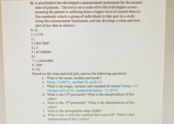 4) A psychiatrist has developed a measurement instrument for the mental
state of patients. The test is on a scale of 0-100 (with higher scores
meaning the patient is suffering from a higher level of mental duress).
She randomly selects a group of individuals to take part in a study
using this measurement instrument, and she develops a stem-and-leaf
plot of her data as follows:
0 6
11178
2
3 0017899
42
5 67788999
6
7114444499
8 889
9 01
Based on the stem-and-leaf plot, answer the following questions:
a. What is the mean, median and mode?
b. Mean: 55.08571, median:58, mode:74
c. What is the range, variance and standard deviation? Range: 85,
variance 635.4336, standard deviation: 25.20781
d. What is the 25th percentile? What is the interpretation of this
value?
e. What is the 75th percentile? What is the interpretation of this
value?
f. What is the interquartile range (IQR)?
g. What is the z-score for a patient that scores 88? What is the
interpretation of this z score?