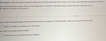 The weights of the chocolate in Hershey Kisses are normally distributed with a mean of 4.5338 g and a standard deviation of 0.1039 g.
a. For the bell-shaped graph of the normal distribution of weights of Hershey Kisses, what is the area under the curve?
b. What is the value of the median?
a. For the bell-shaped graph of the normal distribution of weights of Hershey Kisses, what is the area under the curve?
(Type an integer or a decimal. Do not round.)
b. What is the value of the median?
g (Round to four decimal places as needed.)