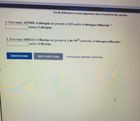 ## Chemistry Practice Problems: Atomic and Molecular Quantities

---

Use the references provided to access important values if necessary for these questions.

### Problem 1

**Question:** How many **atoms of nitrogen** are present in 2.82 moles of **nitrogen trifluoride**?

**Answer Input:** [           ] atoms of nitrogen.

---

### Problem 2

**Question:** How many **moles of fluorine** are present in \(1.44 \times 10^{22}\) molecules of **nitrogen trifluoride**?

**Answer Input:** [           ] moles of fluorine.

---

**Options:** 
- **Submit Answer** 
- **Retry Entire Group**
  
**Note:** 5 more group attempts remaining.

---

### Instructions

You will need to calculate and input your answers into the provided fields. Utilize Avogadro's number, \(6.022 \times 10^{23}\), and the molecular formula of nitrogen trifluoride (NF₃) where necessary to solve these problems.

---

This content engages students in practical applications of mole and molecule concepts, encouraging the use of fundamental chemical principles to solve real-world problems.