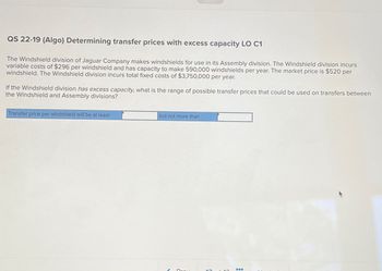 QS 22-19 (Algo) Determining transfer prices with excess capacity LO C1
The Windshield division of Jaguar Company makes windshields for use in its Assembly division. The Windshield division incurs
variable costs of $296 per windshield and has capacity to make 590,000 windshields per year. The market price is $520 per
windshield. The Windshield division incurs total fixed costs of $3,750,000 per year.
If the Windshield division has excess capacity, what is the range of possible transfer prices that could be used on transfers between
the Windshield and Assembly divisions?
Transfer price per windshield will be at least
but not more than
Drav
