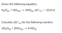 **Chemical Reaction and Thermodynamics:**

Given the following equation,

\[ \text{N}_2\text{O}_{(g)} + \text{NO}_2_{(g)} \rightarrow 3\text{NO}_{(g)} \]
\[ \Delta G^\circ_{\text{rxn}} = -23.0 \, \text{kJ} \]

Calculate \( \Delta G^\circ_{\text{rxn}} \) for the following reaction:

\[ 2\text{N}_2\text{O}_{(g)} + 2\text{NO}_2_{(g)} \rightarrow 6\text{NO}_{(g)} \] 

**Explanation:**

The given reaction has a Gibbs free energy change (\( \Delta G^\circ_{\text{rxn}} \)) of -23.0 kJ. To find the \( \Delta G^\circ_{\text{rxn}} \) for the second reaction, note that the stoichiometry of the second reaction is exactly double that of the first. Therefore, the \( \Delta G^\circ_{\text{rxn}} \) for the second reaction will be double that of the first equation. Calculate this by multiplying the given \( \Delta G^\circ_{\text{rxn}} \) by 2.