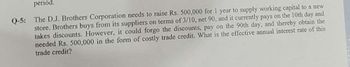 period.
Q-5: The D.J. Brothers Corporation needs to raise Rs. 500,000 for 1 year to supply working capital to a new
store. Brothers buys from its suppliers on terms of 3/10, net 90, and it currently pays on the 10th day and
takes discounts. However, it could forgo the discounts, pay on the 90th day, and thereby obtain the
needed Rs. 500,000 in the form of costly trade credit. What is the effective annual interest rate of this
trade credit?