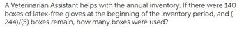 A Veterinarian Assistant helps with the annual inventory. If there were 140
boxes of latex-free gloves at the beginning of the inventory period, and (
244)/(5) boxes remain, how many boxes were used?