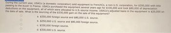 During the current year, USACo (a domestic corporation) sold equipment to FrenchCo, a non-U.S. corporation, for $350,000 with title
passing to the buyer in France. USACO purchased the equipment several years ago for $100,000 and took $80,000 of depreciation
deductions on the equipment, all of which were allocated to U.S.-source income. USACo's adjusted basis in the equipment is $20,000 on
the date of sale. What is the sourcing of the $330,000 gain on the sale of this equipment?
a. $250,000 foreign source and $80,000 U.S. source.
b. $250,000 U.S. source and $80,000 foreign source.
c. $330,000 foreign source.
d. $330,000 U.S. source.
0000