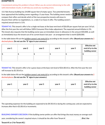 (CHAPTER 9)
I recommend solving this problem in Excel. When you do correct referencing to the cells
with intermediate results, it will help you avoid any rounding errors.
111 Yale Avenue building has 24,000 square feet of empty space. Two potential tenants
have approached the building owner regarding a 5-year lease. The building owner needs to
compare their offers and decide which of the two prospective tenants will move in.
Assume there will be no negotiations, i.e. a take-it-or-leave-it offer. The building owner's
required annual return is 11%.
TENANT #1: This tenant's offer is for a single net lease at the base rent level of $26.00 per square foot per year (/sf/yr).
After the first year the rent will follow 100% Consumer Price Index adjustment. The expected annual inflation is 5%.
The tenant also requests that the building owner pays an immediate move-in allowance in the amount $50,000, as well
as immediately buys the tenant out of its current lease's last year - an arrangement that is worth $200,000.
In the table below fill out the building owner's net rents/sf/yr according to this tenant's offer. (Round you
decimal places. Do not use the "$" signs in your answers.)
$
year 1
$
$
year 1
year 2
$
$
year 2
year 3
$
$
year 3
year 4
TENANT #2: This tenant's offer is for a gross lease at the base rent level of $31.00/sf/yr. After the first year the rent
will increase by $1.50/sf/yr.
In the table below fill out the building owner's net rents/sf/yr according to this tenant's offer. (Round your answers to 2
decimal places. Do not use the "$" signs in your answers.)
$
$
year 4
year 5
$
$
Fantallades
year 5
answers to 2
$
Effective net
rent/sf/yr to the
building owner
Effective net
rent/sf/yr to the
building owner
The operating expenses for the building are expected to be $4.50/sf/yr during the coming year, and are expected to
increase after that in $1.00/sf/yr increments.
BUILDING OWNER'S DECISION: If the building owner prefers an offer that brings the most money on average each
year, considering the owner's required return, it should be the offer from Tenant #
(Put 1 for
Tenant #1 or 2 for Tenant #2.)