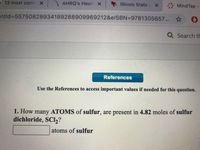 R 13 most comm X AHRQ's Healt X
Illinois StateL X
Mind Tap -
ntld%3D55750828934189288909969212&elSBN=9781305657... ☆
Q Search th
References
Use the References to access important values if needed for this question.
1. How many ATOMS of sulfur, are present in 4.82 moles of sulfur
dichloride, SCI2?
atoms of sulfur
