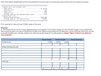 Finch Publications established the following standard price and costs for a hardcover picture book that the company produces.
Standard price and variable costs
Sales price
Materials cost
Labor cost
Overhead cost
Selling, general, and administrative costs
Planned fixed costs
Manufacturing overhead
Selling, general, and administrative
Number of units
Finch planned to make and sell 31,000 copies of the book.
Required:
a.-d. Prepare the pro forma Income statement that would appear in the master budget and also flexible budget Income statements.
assuming production volumes of 30,000 and 32,000 units. Determine the sales and variable cost volume variances, assuming volume
Is actually 32.000 units. Indicate whether the variances are favorable (F) or unfavorable (U). (Select "None" if there is no effect (1.e..
zero varlance).)
Variable manufacturing costs
$36.30
8.40
3.88
5.70
6.50
Fixed costs
$127,000
49,000
Master Budget
31,000
$
0
0 $
Flexible Budgets
30,000
0 $
32,000
Volume Variances