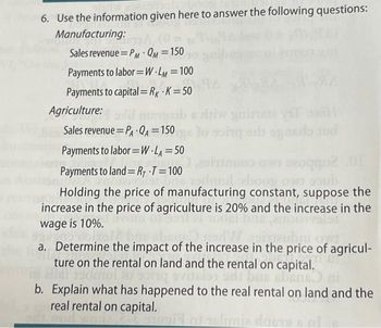 6. Use the information given here to answer the following questions:
Manufacturing:
Sales revenue PM QM = 150
Payments to labor=W-LM=100
Payments to capital=Rx K = 50
Agriculture: largsib e diw gairde vil
Sales revenue = PA-QA = 150g to song orb og ands and
Payments to labor=W.LA = 50
seogqu2.01
Payments to land=RT T=100
admul zboog own soub
Holding the price of manufacturing constant, suppose the
increase in the price of agriculture is 20% and the increase in the
wage is 10%.
a. Determine the impact of the increase in the price of agricul-
ture on the rental on land and the rental on capital.
bas ebens ni
b. Explain what has happened to the real rental on land and the
real rental on capital.
rurgiël od zelimia dosts & al