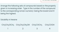 Arrange the following sets of compounds based on the property
given in increasing order. Type in the number of the compound
to the corresponding roman numeral, I being the lowest and IV
being the highest.
Solubility in hexane
CH3CH2OCH3 CH3CH2CH2OH CH3COCH3 CH3COOH
1
4
