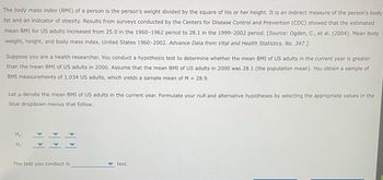 The body mass index (BMI) of a person is the person's weight divided by the square of his or her height. It is an indirect measure of the person's body
fat and an indicator of obesity. Results from surveys conducted by the Centers for Disease Control and Prevention (CDC) showed that the estimated
mean BMI for US adults increased from 25.0 in the 1960-1962 period to 28.1 in the 1999-2002 period. [Source: Ogden, C., et al. (2004). Mean body
weight, height, and body mass index, United States 1960-2002. Advance Data from Vital and Health Statistics, No. 347.]
Suppose you are a health researcher. You conduct a hypothesis test to determine whether the mean BMI of US adults in the current year is greater
than the mean BMI of US adults in 2000. Assume that the mean BMI of US adults in 2000 was 28.1 (the population mean). You obtain a sample of
BMI measurements of 1,034 US adults, which yields a sample mean of M = 28.9.
Let u denote the mean BMI of US adults in the current year. Formulate your null and alternative hypotheses by selecting the appropriate values in the
blue dropdown menus that follow.
Ho:
H₁:
The test you conduct is
test.