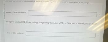 Calculate the amount of heat transferred when 24.0 g of CH₃OH is decomposed by this reaction at constant pressure.

\[ \text{amount of heat transferred:} \_\_\_\_ \text{kJ} \]

For a given sample of CH₃OH, the enthalpy change during the reaction is 537.8 kJ. What mass of methane gas is produced?

\[ \text{mass of CH₄ produced:} \_\_\_\_ \text{g} \]