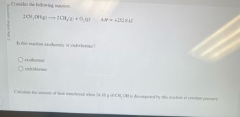 **Chemical Reaction Analysis**

Consider the following chemical reaction:

\[ 2 \, \text{CH}_3\text{OH}(g) \rightarrow 2 \, \text{CH}_4(g) + \text{O}_2(g) \]

\[\Delta H = +252.8 \, \text{kJ}\]

**Question:** Is this reaction exothermic or endothermic?

- [ ] Exothermic
- [x] Endothermic

**Explanation:** Since the enthalpy change (\(\Delta H\)) is positive, the reaction is endothermic, meaning it absorbs heat from the surroundings.

**Calculation Task:** Calculate the amount of heat transferred when 24.16 g of \(\text{CH}_3\text{OH}\) is decomposed by this reaction at constant pressure.

Please note: The solution involves using the molar mass of \(\text{CH}_3\text{OH}\) and applying stoichiometry to find the heat transferred based on the given \(\Delta H\).