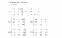 4. Evaluate the expression.
-3A - 8B
8 10
-8 -3
31
A =
|-2
B =-10 -1 -6
-1 -3
3.
5 10 -2]
24 -55 -89
64
- 54
[A] 46
-5
[B]
86
42
L-7
-6 -18
37
-71
7
-64
64 -48
24 -73
-711
[C]-74
-11 -54
[D]-14 -11 -34
43
89 -25
23
54
- 30
45
2.
7,
