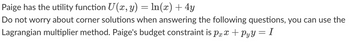 Paige has the utility function \( U(x, y) = \ln(x) + 4y \).

Do not worry about corner solutions when answering the following questions; you can use the Lagrangian multiplier method. Paige's budget constraint is \( p_x x + p_y y = I \).