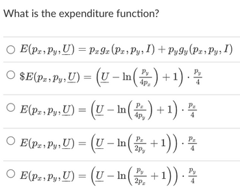 ### What is the expenditure function?

#### Options:

1. **\(E(p_x, p_y, U) = p_x g_x(p_x, p_y, I) + p_y g_y(p_x, p_y, I)\)**

2. **\(E(p_x, p_y, U) = \left(U - \ln\left(\frac{p_y}{4p_x}\right) + 1\right) \cdot \frac{p_y}{4}\)**

3. **\(E(p_x, p_y, U) = \left(U - \ln\left(\frac{p_x}{4p_y}\right) + 1\right) \cdot \frac{p_x}{4}\)**

4. **\(E(p_x, p_y, U) = \left(U - \ln\left(\frac{p_x}{2p_y}\right) + 1\right) \cdot \frac{p_x}{4}\)**

5. **\(E(p_x, p_y, U) = \left(U - \ln\left(\frac{p_y}{2p_x}\right) + 1\right) \cdot \frac{p_y}{4}\)**

**Note:** 
- \( E(p_x, p_y, U) \) denotes the expenditure function.
- \( p_x \) and \( p_y \) represent the prices of goods x and y, respectively.
- \( U \) is the utility level.
- \( \ln \) denotes the natural logarithm function.