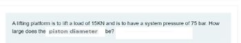 A lifting platform is to lift a load of 15KN and is to have a system pressure of 75 bar. How
large does the piston diameter be?