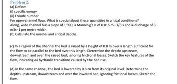 Problem 2:
(a) Define:
(i) specific energy
(ii) Froude number
For open-channel flow. What is special about these quantities in critical conditions?
Along, wide channel has a slope of 1:900, a Manning's n of 0.015 m- 1/3 s and a discharge of 3
m3s-1 per metre width.
(b) Calculate the normal and critical depths.
(c) In a region of the channel the bed is raised by a height of 0.8 m over a length sufficient for
the flow to be parallel to the bed over this length. Determine the depths upstream,
downstream and over the raised bed, ignoring frictional losses. Sketch the key features of the
flow, indicating all hydraulic transitions caused by the bed rise.
(d) In the same channel, the bed is lowered by 0.8 m from its original level. Determine the
depths upstream, downstream and over the lowered bed, ignoring frictional losses. Sketch the
flow.