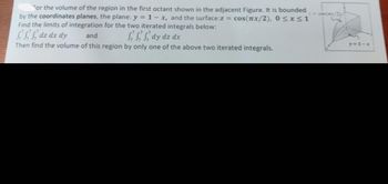 For the volume of the region in the first octant shown in the adjacent Figure. It is bounded
by the coordinates planes, the plane: y = 1-x, and the surface:z = cos(x/2), 0 ≤x≤1
Find the limits of integration for the two iterated integrals below:
dz dx dy
and
dy dz dx
Then find the volume of this region by only one of the above two iterated integrals.
y=1-x