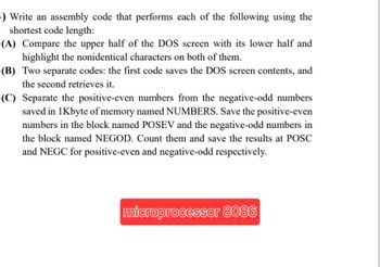 4) Write an assembly code that performs each of the following using the
shortest code length:
(A) Compare the upper half of the DOS screen with its lower half and
highlight the nonidentical characters on both of them.
(B) Two separate codes: the first code saves the DOS screen contents, and
the second retrieves it.
(C) Separate the positive-even numbers from the negative-odd numbers
saved in 1Kbyte of memory named NUMBERS. Save the positive-even
numbers in the block named POSEV and the negative-odd numbers in
the block named NEGOD. Count them and save the results at POSC
and NEGC for positive-even and negative-odd respectively.
microprocessor 8086