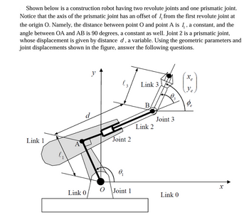 Shown below is a construction robot having two revolute joints and one prismatic joint.
Notice that the axis of the prismatic joint has an offset of 1 from the first revolute joint at
the origin O. Namely, the distance between point O and point A is 1, a constant, and the
angle between OA and AB is 90 degrees, a constant as well. Joint 2 is a prismatic joint,
whose displacement is given by distance d, a variable. Using the geometric parameters and
joint displacements shown in the figure, answer the following questions.
y
Link 3
B
Joint 3
Link 2
Link 1
Joint 2
A
Ꮎ
Link 0
Joint 1
Link 0
x
e
x