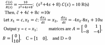 C(s)
10
=
(s²+4s + 8) C(s) = 10 R(s)
R(s)
s²+4s+8'
Let x₁ = c, x2 = Ċ; = X2,
Then, 4c + 8c =10r
Output y = c = x₁;
B =
dx1
dt
[00] C = [10], and D = 0
dx2
dt
= -4x2-8x1 + 10u
matrices are A
=
= [ 08
[ 08 14 ] .