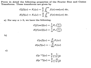 Prove in detail the following properties of the Fourier Sine and Cosine
Transforms. These transforms are given by
C[f](w) = Fc(w):
S[f](w) = Fs(W)
=
2
πT
√ f(x) cos(wx) dx,
2
=
f(x) sin(wx) dx.
a) For any a > 0, we have the following.
C[f(ax)](w) = — Fc (~)
α
1
S[f(ax)](w) = ±F, (~2)
α
b)
ō
d
C[xf](w) ==
dw
F,(w)
d
S[xf](w) =
-Fc(w)
dw
C[e](w)
S[e](w)
2
1.
=
π 1+w2
2 w
π 1+w2