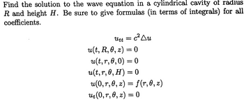 Find the solution to the wave equation in a cylindrical cavity of radius
R and height H. Be sure to give formulas (in terms of integrals) for all
coefficients.
Utt =
c² Au
u(t, R, 0, z) = 0
u(t,r,0,0) = 0
u(t,r, 0, H) = 0
u(0,r,0, z) = f(r,0,z)
ut(0, r, 0, z) = 0