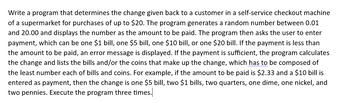 Write a program that determines the change given back to a customer in a self-service checkout machine
of a supermarket for purchases of up to $20. The program generates a random number between 0.01
and 20.00 and displays the number as the amount to be paid. The program then asks the user to enter
payment, which can be one $1 bill, one $5 bill, one $10 bill, or one $20 bill. If the payment is less than
the amount to be paid, an error message is displayed. If the payment is sufficient, the program calculates
the change and lists the bills and/or the coins that make up the change, which has to be composed of
the least number each of bills and coins. For example, if the amount to be paid is $2.33 and a $10 bill is
entered as payment, then the change is one $5 bill, two $1 bills, two quarters, one dime, one nickel, and
two pennies. Execute the program three times.