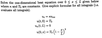 Solve the one-dimensional heat equation over 0 ≤ x ≤ L given below
where к and To are constants. Give explicit formulae for all integrals (i.e.
evaluate all integrals).
ut = КИхх
u(t, 0) = To
ux (t, L) = 0
u(0, x) = To (1 − 1 ) ²
2
-