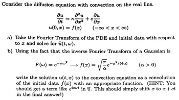 Consider the diffusion equation with convection on the real line.
მu.
at
= K
J²u
მ2
მu.
+ C-
მე
u(0,x) = f(x)
(∞0>x>∞0-)
a) Take the Fourier Transform of the PDE and initial data with respect
tox and solve for u(t, w).
b) Using the fact that the inverse Fourier Transform of a Gaussian is
F(w) = e-aw²
f(x) =
-x²/(4α)
(a > 0)
write the solution u(t, x) to the convection equation as a convolution
of the initial data f(x) with an appropriate function. (HINT: You
should get a term like eicut in u. This should simply shift x to x + ct
in the final answer!)