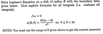 Solve Laplace's Equation on a disk of radius R with the boundary data
given below. Give explicit formulae for all integrals (i.e. evaluate all
integrals).
Au = 0
u(R, 0) =
0(2π- 0)
π2
on 0≤0<2π
NOTE: You must use the range of 0 given above to get the correct answers!