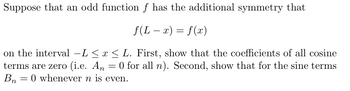 Suppose that an odd function f has the additional symmetry that
f(L = x) = f(x)
-
on the interval –L ≤ x ≤ L. First, show that the coefficients of all cosine
terms are zero (i.e. An = 0 for all n). Second, show that for the sine terms
Bn 0 whenever n is even.
=