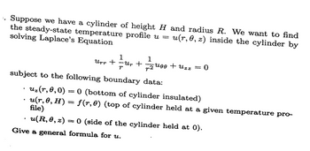 1. Suppose we have a cylinder of height H and radius R. We want to find
the steady-state temperature profile u =
solving Laplace's Equation
u(r, 0, z) inside the cylinder by
Upp +
1
Ur + 2400 +
-Up
466 + uzz = 0
subject to the following boundary data:
.
.
.
uz(r,0,0)=0 (bottom of cylinder insulated)
u(r, 0, H) = f(r,0) (top of cylinder held at a given temperature pro-
file)
u(R,0,z) = 0 (side of the cylinder held at 0).
Give a general formula for u.