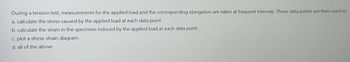 During a tension test, measurements for the applied load and the corresponding elongation are taken at frequent intervals. These data points are then used to:
a. calculate the stress caused by the applied load at each data point.
b. calculate the strain in the specimen induced by the applied load at each data point.
c. plot a stress-strain diagram.
d. all of the above