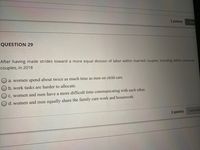 2 points
7 Savet
QUESTION 29
After having made strides toward a more equal division of labor within married couples, including within same-sex
couples, in 2018
a. women spend about twice as much time as men on child care.
b. work tasks are harder to allocate.
C. women and men have a more difficult time communicating with each other.
d. women and men equally share the family care work and housework.
Save Answ
2 points
