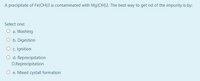 A precipitate of Fe(OH)3 is contaminated with Mg(OH)2. The best way to get rid of the impurity is by:
Select one:
O a. Washing
O b. Digestion
O c. Ignition
O d. Reprecipitation
D.Reprecipitation
O e. Mixed cystall formation

